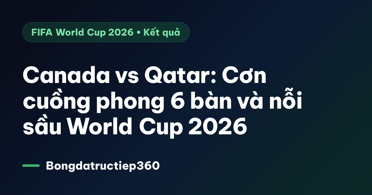 Canada vs Qatar: Cơn cuồng phong 6 bàn và nỗi sầu World Cup 2026