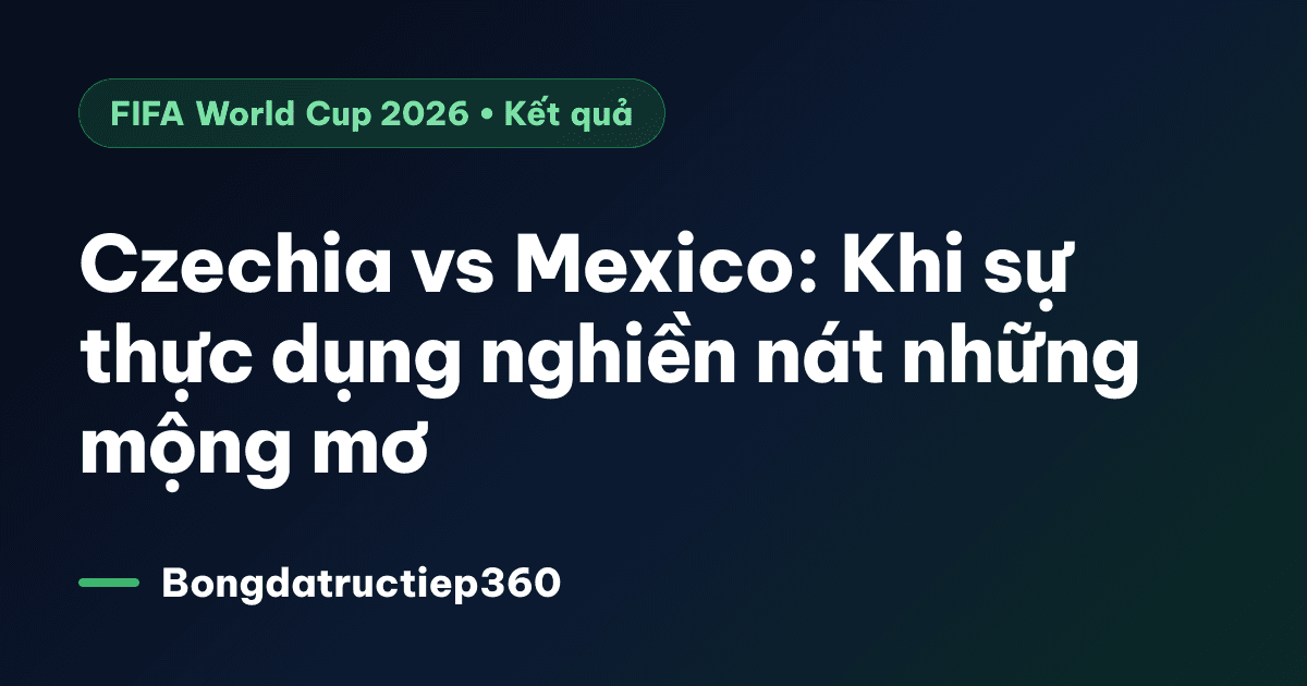 Czechia vs Mexico: Khi sự thực dụng nghiền nát những mộng mơ