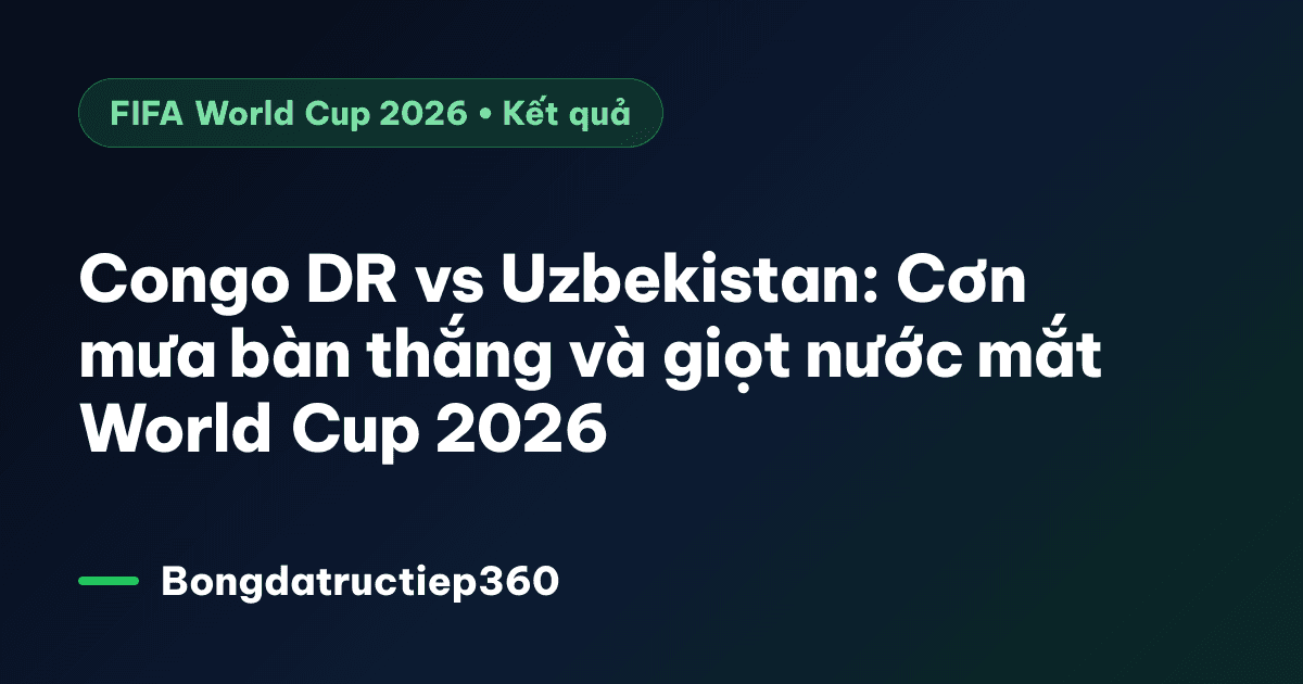 Congo DR vs Uzbekistan: Cơn mưa bàn thắng và giọt nước mắt World Cup 2026