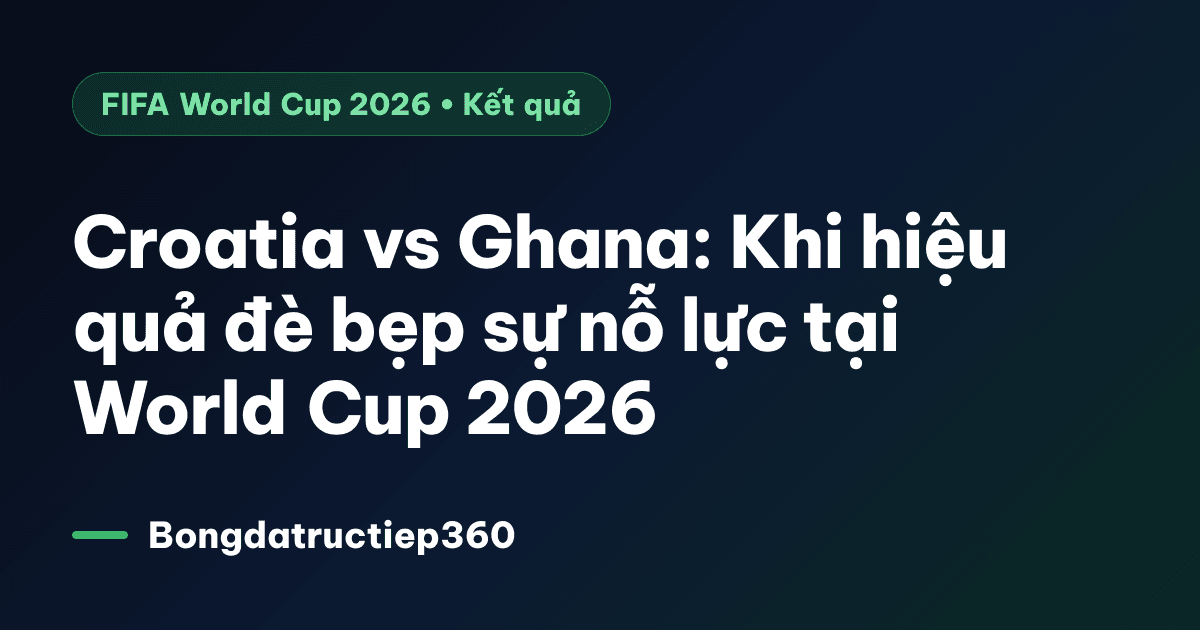 Croatia vs Ghana: Khi hiệu quả đè bẹp sự nỗ lực tại World Cup 2026