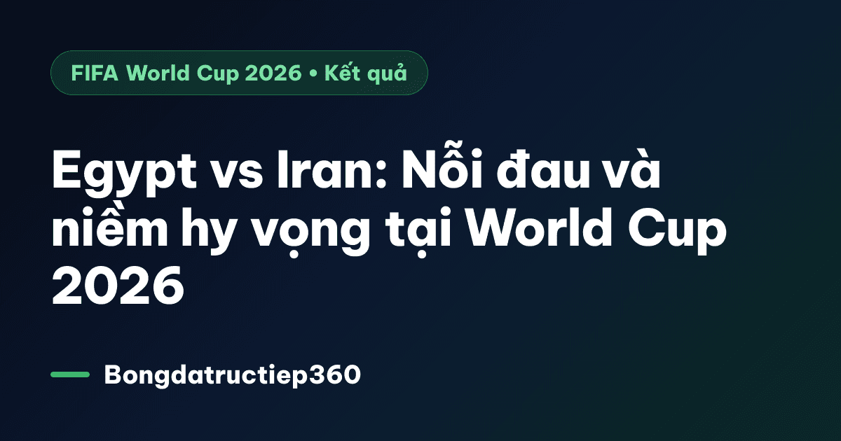 Egypt vs Iran: Nỗi đau và niềm hy vọng tại World Cup 2026