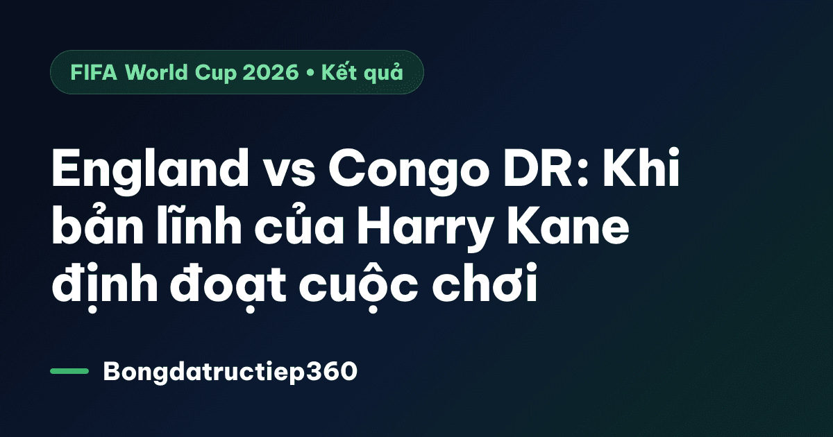 England vs Congo DR: Khi bản lĩnh của Harry Kane định đoạt cuộc chơi