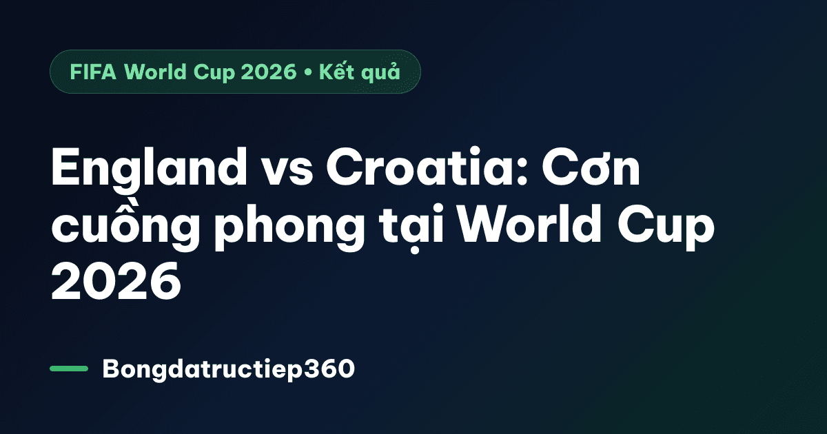 England vs Croatia: Cơn cuồng phong tại World Cup 2026