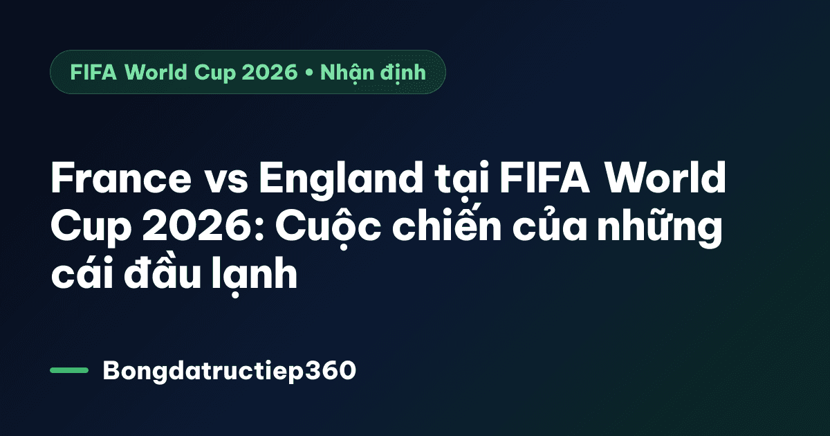 France vs England tại FIFA World Cup 2026: Cuộc chiến của những cái đầu lạnh