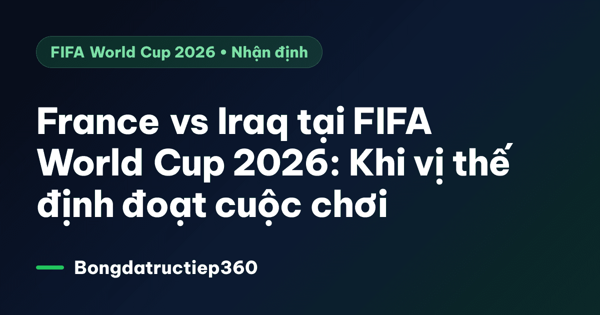 France vs Iraq tại FIFA World Cup 2026: Khi vị thế định đoạt cuộc chơi