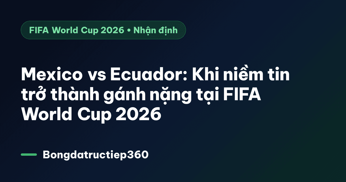 Mexico vs Ecuador: Khi niềm tin trở thành gánh nặng tại FIFA World Cup 2026