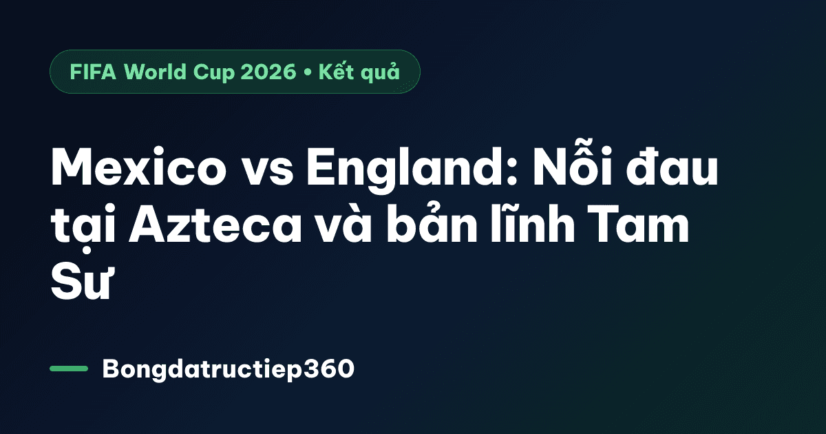 Mexico vs England: Nỗi đau tại Azteca và bản lĩnh Tam Sư