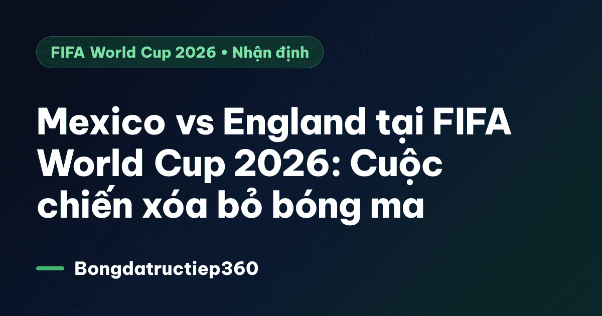 Mexico vs England tại FIFA World Cup 2026: Cuộc chiến xóa bỏ bóng ma
