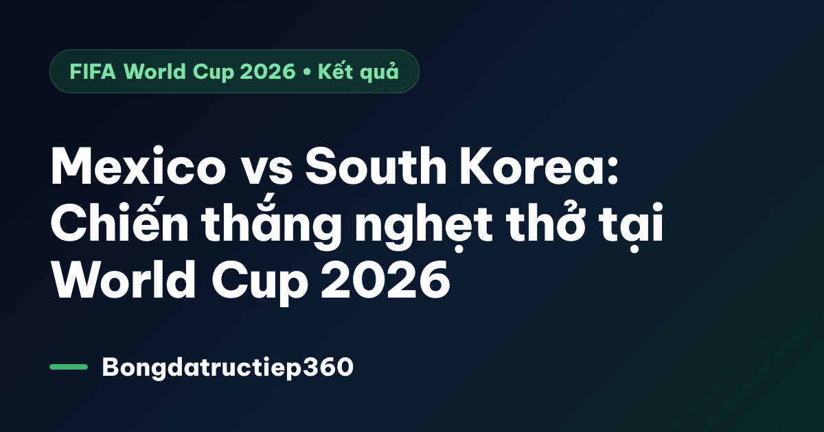 Mexico vs South Korea: Chiến thắng nghẹt thở tại World Cup 2026