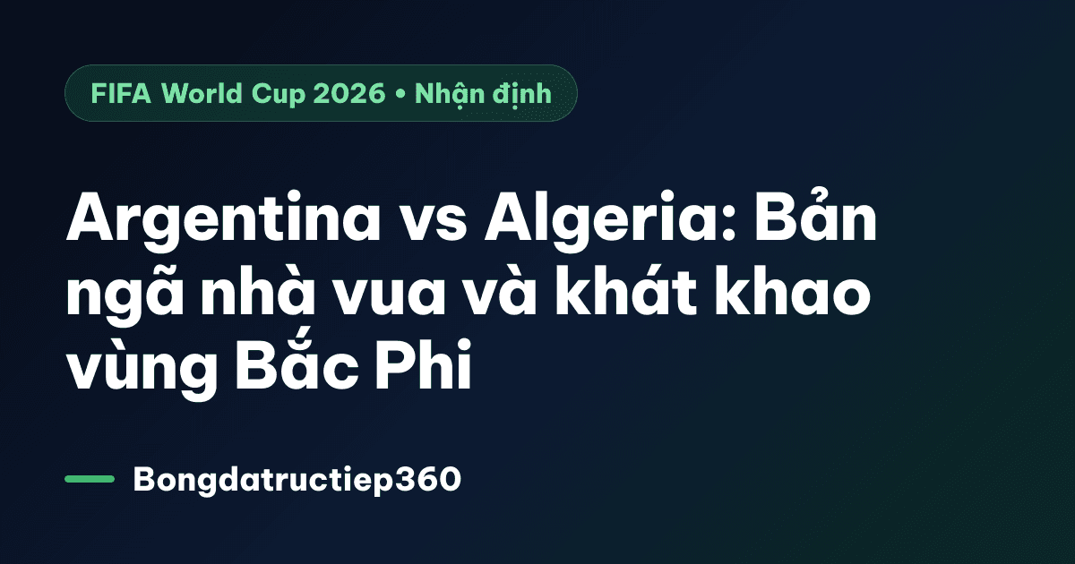 Argentina vs Algeria: Bản ngã nhà vua và khát khao vùng Bắc Phi