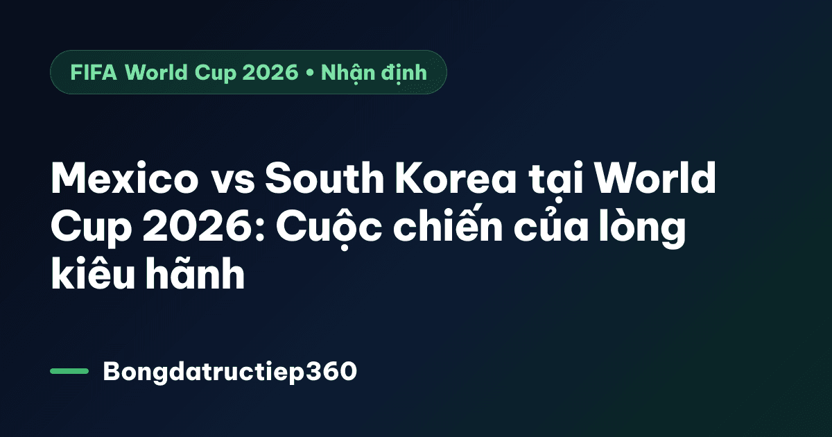 Mexico vs South Korea tại World Cup 2026: Cuộc chiến của lòng kiêu hãnh
