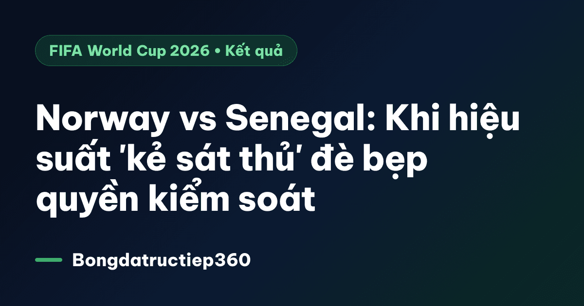 Norway vs Senegal: Khi hiệu suất 'kẻ sát thủ' đè bẹp quyền kiểm soát