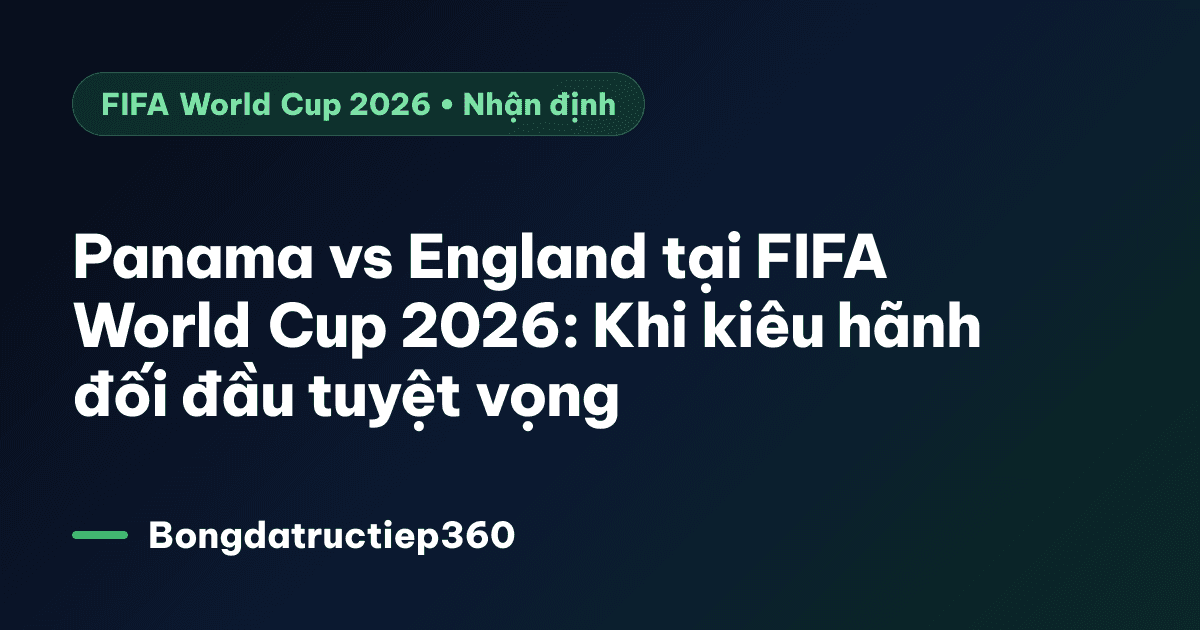Panama vs England tại FIFA World Cup 2026: Khi kiêu hãnh đối đầu tuyệt vọng