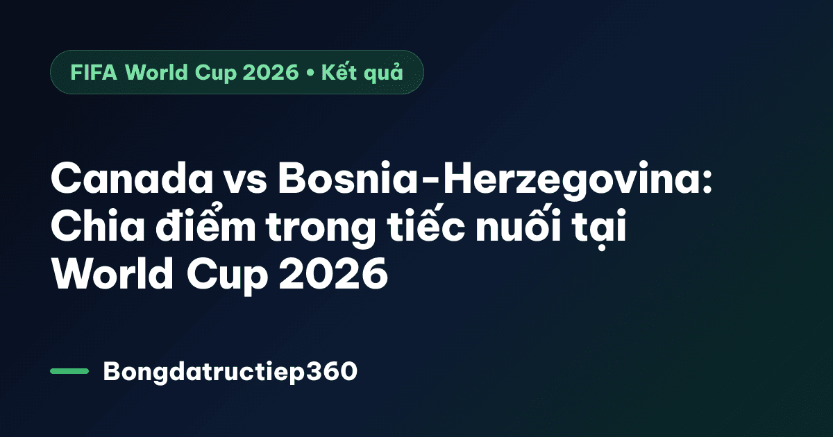 Canada vs Bosnia-Herzegovina: Chia điểm trong tiếc nuối tại World Cup 2026