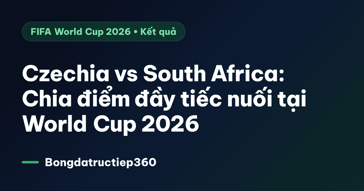 Czechia vs South Africa: Chia điểm đầy tiếc nuối tại World Cup 2026