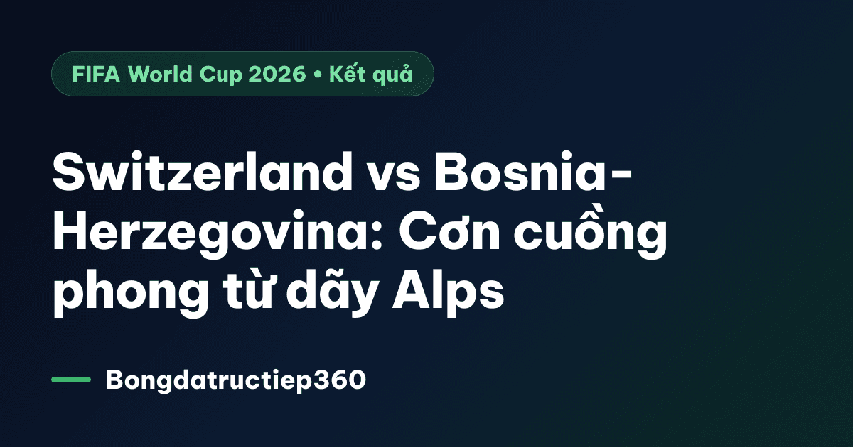 Switzerland vs Bosnia-Herzegovina: Cơn cuồng phong từ dãy Alps